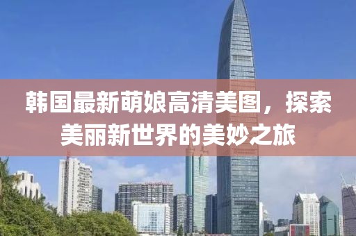 韓國最新萌娘高清美圖，探索美麗新世界的美妙之旅