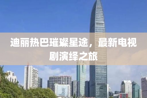 迪麗熱巴璀璨星途，最新電視劇演繹之旅