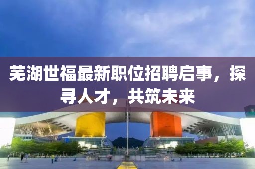 蕪湖世福最新職位招聘啟事，探尋人才，共筑未來