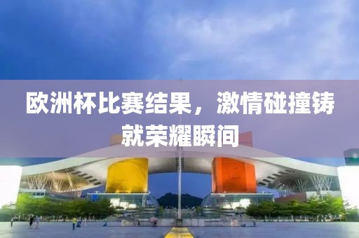 歐洲杯比賽結果，激情碰撞鑄就榮耀瞬間
