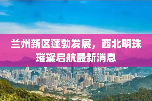 蘭州新區(qū)蓬勃發(fā)展，西北明珠璀璨啟航最新消息