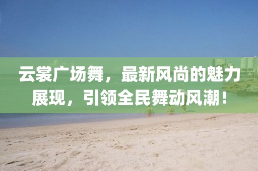 云裳廣場舞，最新風(fēng)尚的魅力展現(xiàn)，引領(lǐng)全民舞動風(fēng)潮！