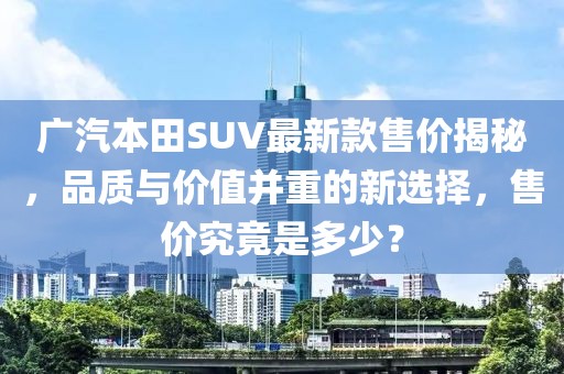 廣汽本田SUV最新款售價(jià)揭秘，品質(zhì)與價(jià)值并重的新選擇，售價(jià)究竟是多少？