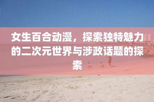 女生百合動漫，探索獨特魅力的二次元世界與涉政話題的探索