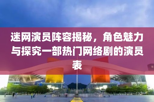 迷網(wǎng)演員陣容揭秘，角色魅力與探究一部熱門網(wǎng)絡(luò)劇的演員表