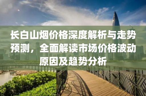 長白山煙價格深度解析與走勢預(yù)測，全面解讀市場價格波動原因及趨勢分析