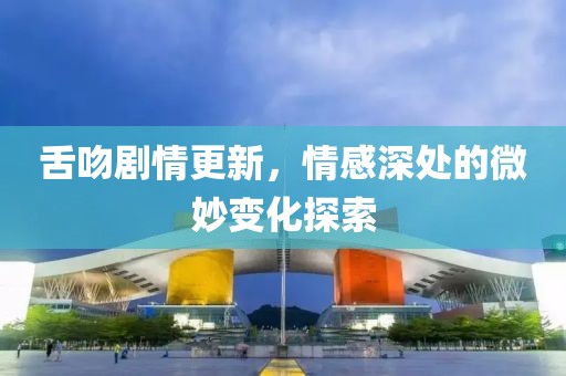 舌吻劇情更新，情感深處的微妙變化探索