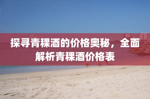 探尋青稞酒的價格奧秘，全面解析青稞酒價格表