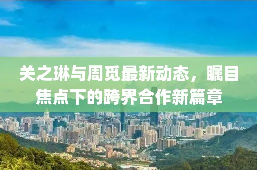 關之琳與周覓最新動態(tài)，矚目焦點下的跨界合作新篇章