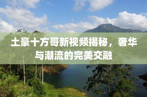 土豪十方哥新視頻揭秘，奢華與潮流的完美交融