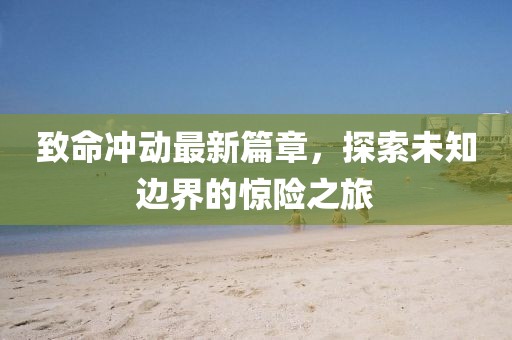 致命沖動(dòng)最新篇章，探索未知邊界的驚險(xiǎn)之旅