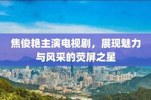焦俊艷主演電視劇，展現(xiàn)魅力與風(fēng)采的熒屏之星