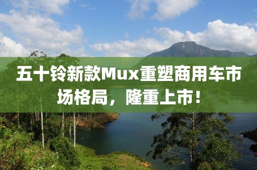 五十鈴新款Mux重塑商用車市場格局，隆重上市！