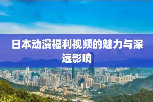 日本動(dòng)漫福利視頻的魅力與深遠(yuǎn)影響