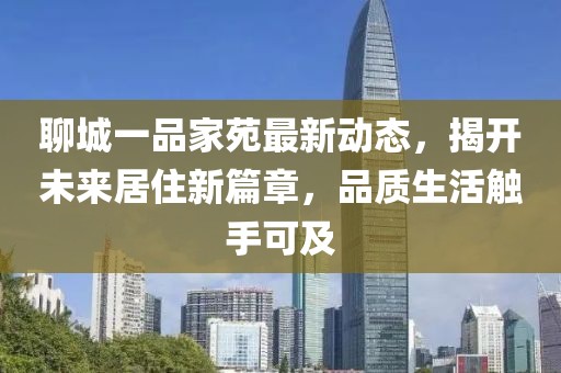 聊城一品家苑最新動(dòng)態(tài)，揭開(kāi)未來(lái)居住新篇章，品質(zhì)生活觸手可及