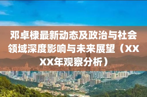 鄧卓棣最新動(dòng)態(tài)及政治與社會(huì)領(lǐng)域深度影響與未來展望（XXXX年觀察分析）