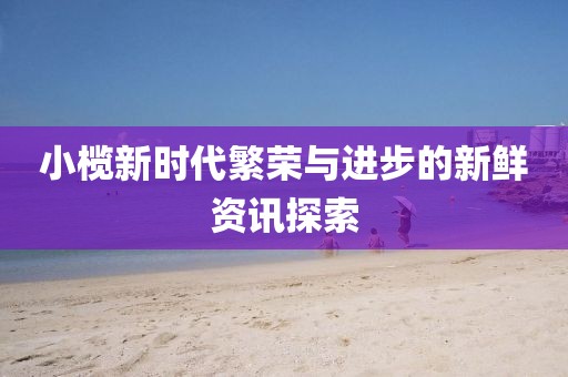 小欖新時代繁榮與進(jìn)步的新鮮資訊探索