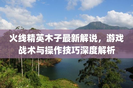 火線精英木子最新解說，游戲戰(zhàn)術與操作技巧深度解析
