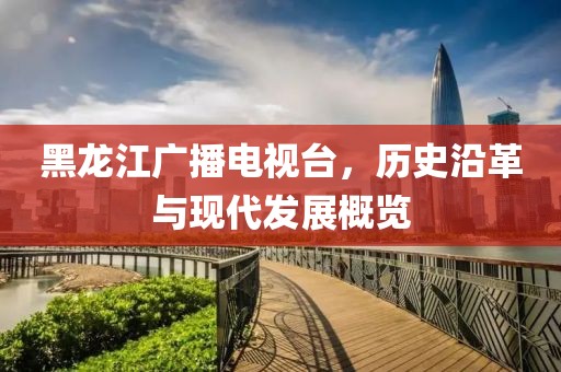 黑龍江廣播電視臺，歷史沿革與現(xiàn)代發(fā)展概覽