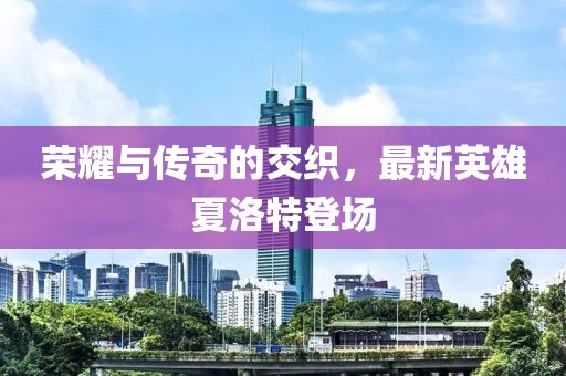 榮耀與傳奇的交織，最新英雄夏洛特登場