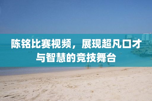 陳銘比賽視頻，展現(xiàn)超凡口才與智慧的競技舞臺