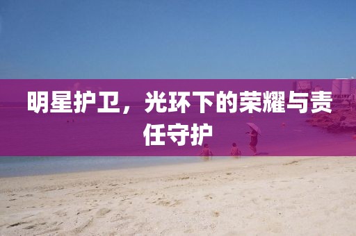 明星護(hù)衛(wèi)，光環(huán)下的榮耀與責(zé)任守護(hù)