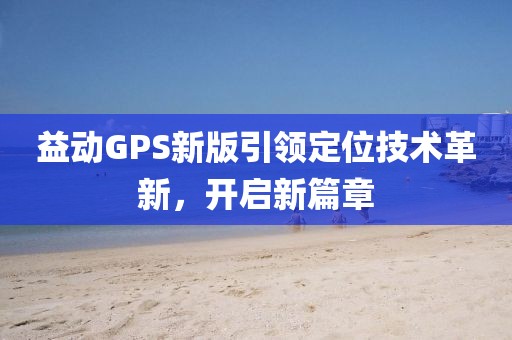 益動(dòng)GPS新版引領(lǐng)定位技術(shù)革新，開啟新篇章
