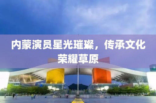 內(nèi)蒙演員星光璀璨，傳承文化榮耀草原