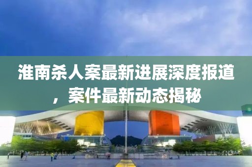 淮南殺人案最新進(jìn)展深度報(bào)道，案件最新動(dòng)態(tài)揭秘