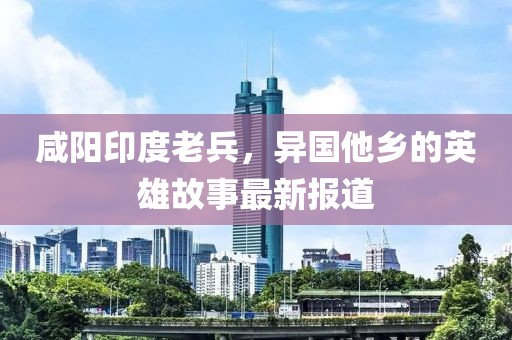 咸陽(yáng)印度老兵，異國(guó)他鄉(xiāng)的英雄故事最新報(bào)道
