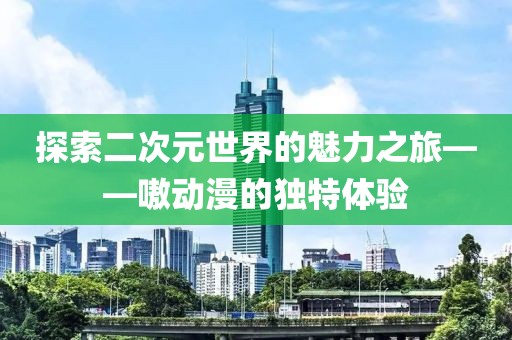 探索二次元世界的魅力之旅——嗷動(dòng)漫的獨(dú)特體驗(yàn)