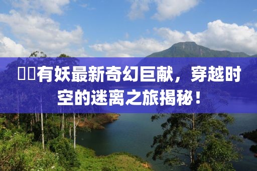 囧囧有妖最新奇幻巨獻(xiàn)，穿越時空的迷離之旅揭秘！