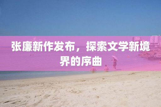 張廉新作發(fā)布，探索文學(xué)新境界的序曲