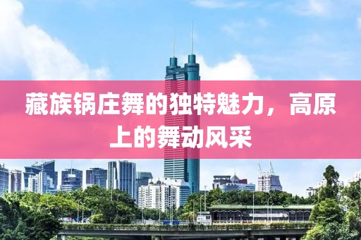藏族鍋莊舞的獨特魅力，高原上的舞動風采