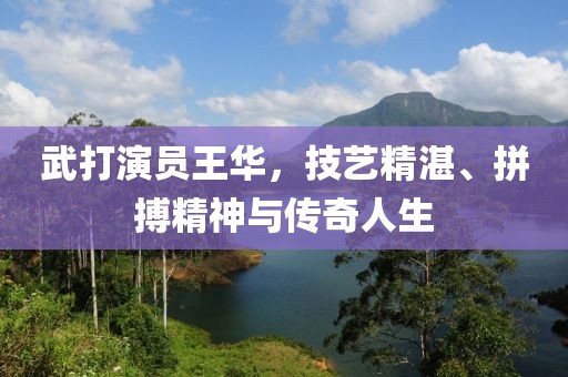 武打演員王華，技藝精湛、拼搏精神與傳奇人生