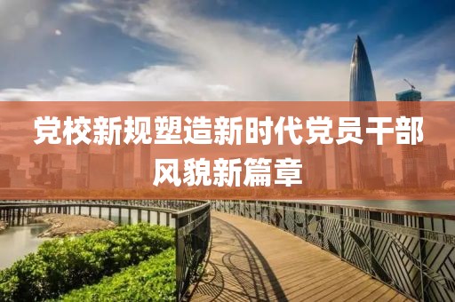 黨校新規(guī)塑造新時(shí)代黨員干部風(fēng)貌新篇章