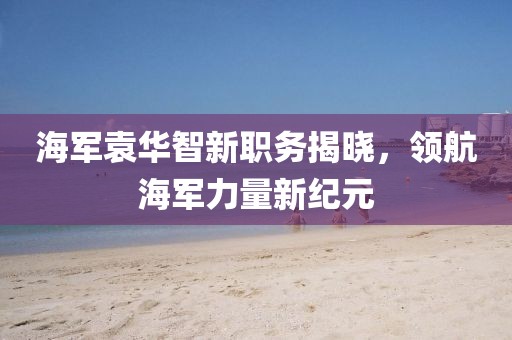 海軍袁華智新職務(wù)揭曉，領(lǐng)航海軍力量新紀(jì)元