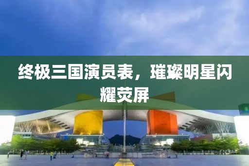 終極三國演員表，璀璨明星閃耀熒屏