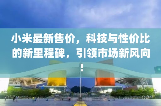 小米最新售價(jià)，科技與性?xún)r(jià)比的新里程碑，引領(lǐng)市場(chǎng)新風(fēng)向！