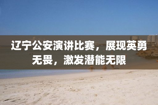 遼寧公安演講比賽，展現(xiàn)英勇無畏，激發(fā)潛能無限