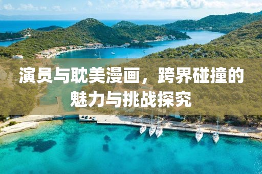 演員與耽美漫畫，跨界碰撞的魅力與挑戰(zhàn)探究