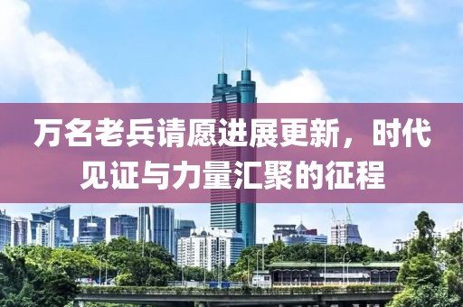 萬(wàn)名老兵請(qǐng)?jiān)高M(jìn)展更新，時(shí)代見證與力量匯聚的征程