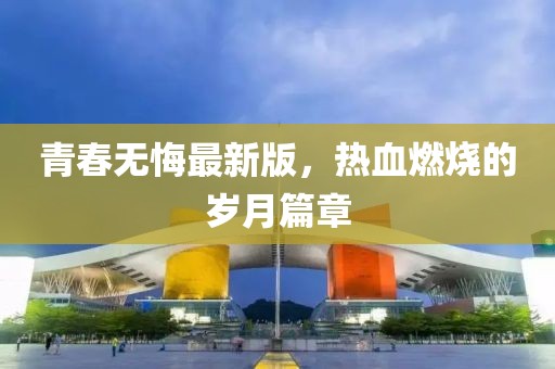 青春無(wú)悔最新版，熱血燃燒的歲月篇章