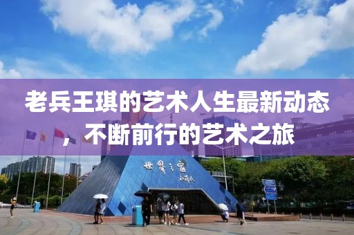老兵王琪的藝術(shù)人生最新動(dòng)態(tài)，不斷前行的藝術(shù)之旅