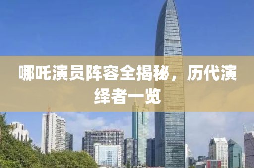 哪吒演員陣容全揭秘，歷代演繹者一覽