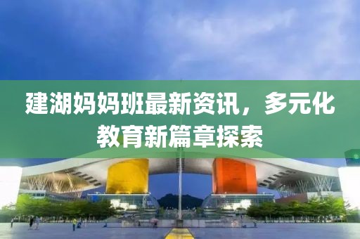 建湖媽媽班最新資訊，多元化教育新篇章探索