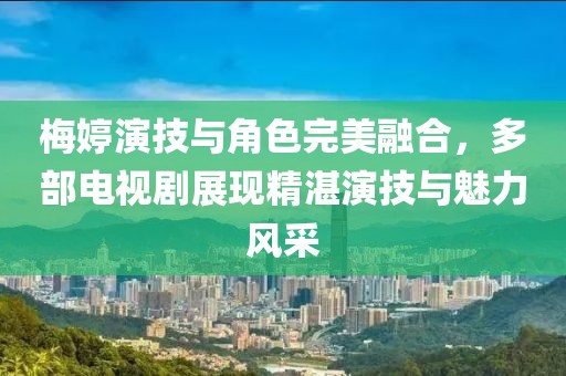 梅婷演技與角色完美融合，多部電視劇展現(xiàn)精湛演技與魅力風采