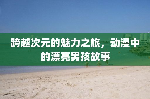 跨越次元的魅力之旅，動漫中的漂亮男孩故事