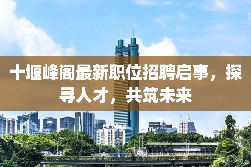 十堰峰閣最新職位招聘啟事，探尋人才，共筑未來(lái)