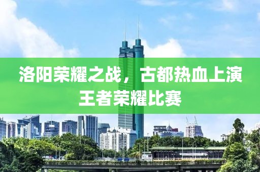 洛陽榮耀之戰(zhàn)，古都熱血上演王者榮耀比賽
